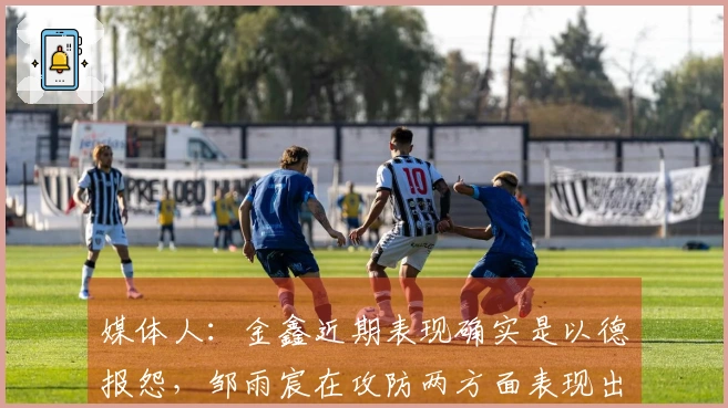 媒体人：金鑫近期表现确实是以德报怨，邹雨宸在攻防两方面表现出色