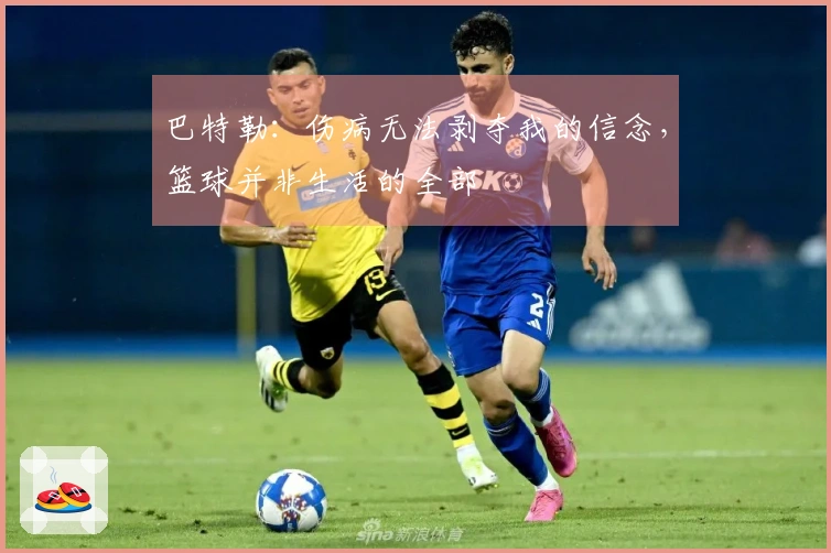 巴特勒：伤病无法剥夺我的信念，篮球并非生活的全部