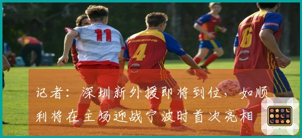记者：深圳新外援即将到位，如顺利将在主场迎战宁波时首次亮相