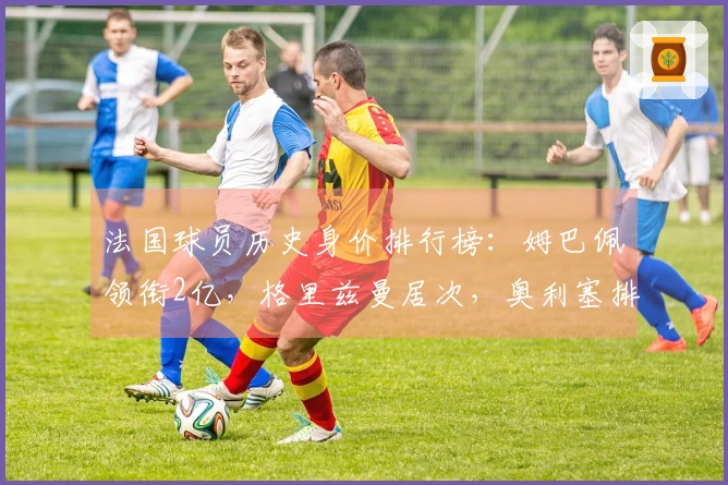法国球员历史身价排行榜：姆巴佩领衔2亿，格里兹曼居次，奥利塞排第3