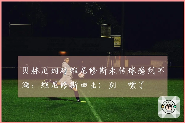 贝林厄姆对维尼修斯未传球感到不满，维尼修斯回击：别啰嗦了