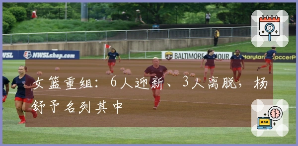 女篮重组：6人迎新、3人离脱，杨舒予名列其中