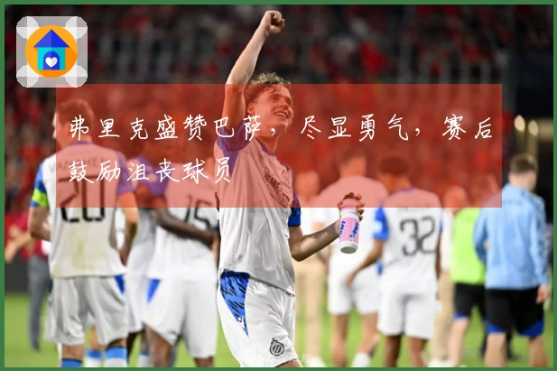 弗里克盛赞巴萨，尽显勇气，赛后鼓励沮丧球员