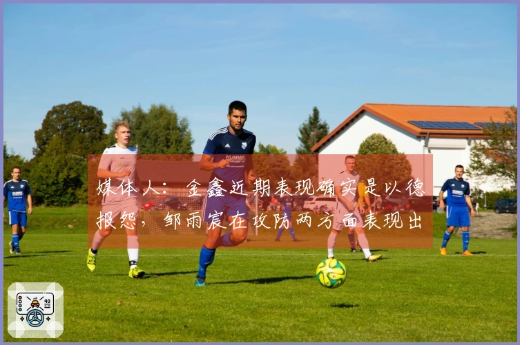 媒体人：金鑫近期表现确实是以德报怨，邹雨宸在攻防两方面表现出色