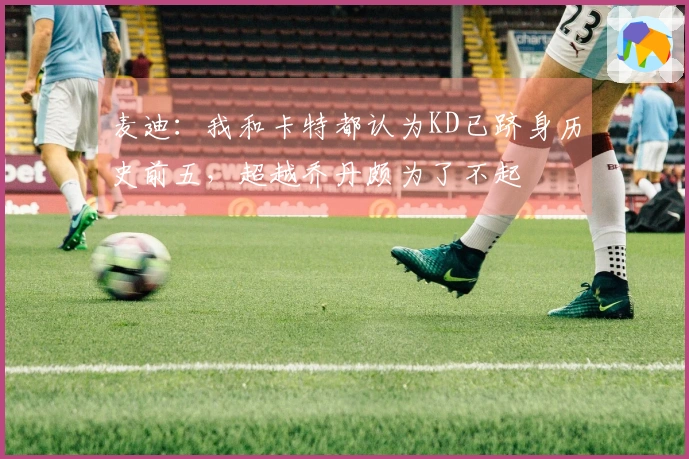 麦迪：我和卡特都认为KD已跻身历史前五，超越乔丹颇为了不起