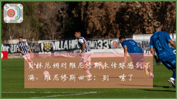 贝林厄姆对维尼修斯未传球感到不满，维尼修斯回击：别啰嗦了