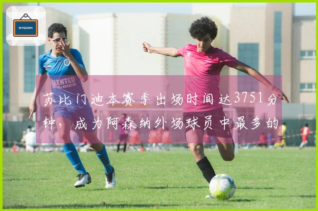 苏比门迪本赛季出场时间达3751分钟，成为阿森纳外场球员中最多的。
