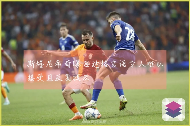 斯塔尼希奇曝吕迪格言语令人难以接受且反复提及